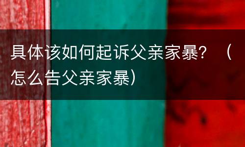 具体该如何起诉父亲家暴？（怎么告父亲家暴）