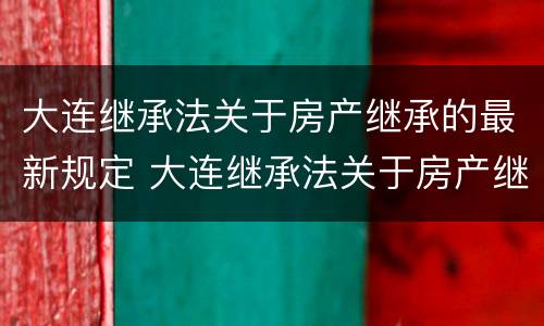 大连继承法关于房产继承的最新规定 大连继承法关于房产继承的最新规定解读