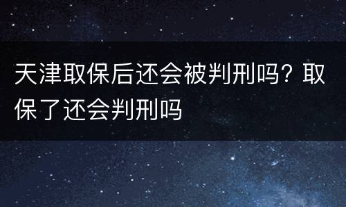天津取保后还会被判刑吗? 取保了还会判刑吗
