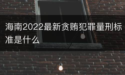 海南2022最新贪贿犯罪量刑标准是什么