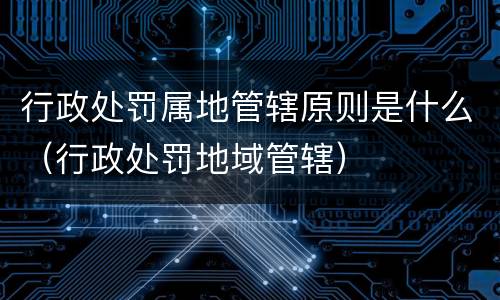 行政处罚属地管辖原则是什么（行政处罚地域管辖）