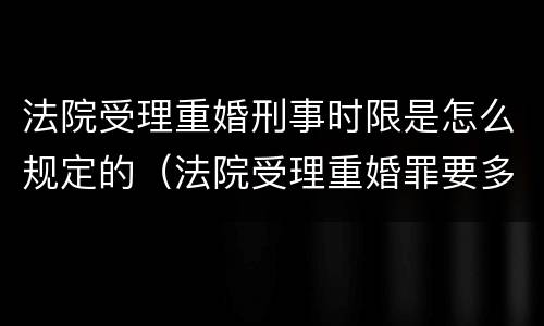 法院受理重婚刑事时限是怎么规定的（法院受理重婚罪要多长时间）