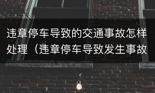违章停车导致的交通事故怎样处理（违章停车导致发生事故）