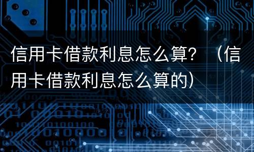 信用卡借款利息怎么算？（信用卡借款利息怎么算的）