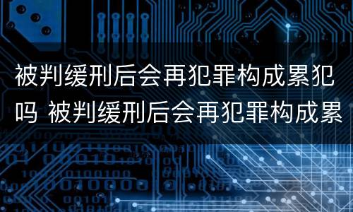 被判缓刑后会再犯罪构成累犯吗 被判缓刑后会再犯罪构成累犯吗知乎