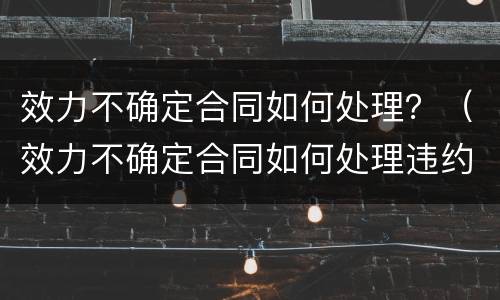 效力不确定合同如何处理？（效力不确定合同如何处理违约）
