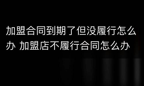 加盟合同到期了但没履行怎么办 加盟店不履行合同怎么办