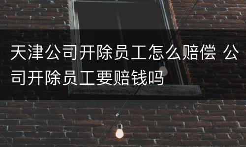 天津公司开除员工怎么赔偿 公司开除员工要赔钱吗
