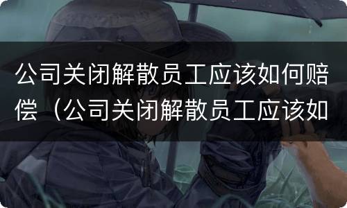 公司关闭解散员工应该如何赔偿（公司关闭解散员工应该如何赔偿退休员工）