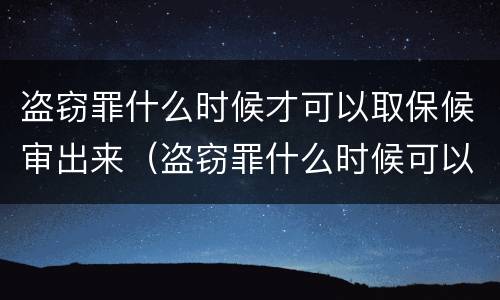 盗窃罪什么时候才可以取保候审出来（盗窃罪什么时候可以申请取保候审）
