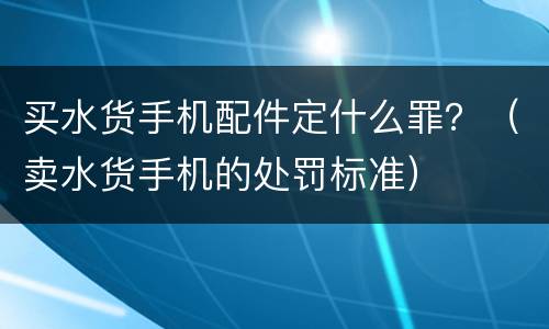 买水货手机配件定什么罪？（卖水货手机的处罚标准）