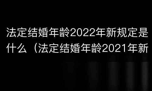 法定结婚年龄2022年新规定是什么（法定结婚年龄2021年新婚姻法规定）
