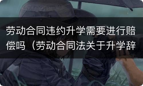 劳动合同违约升学需要进行赔偿吗（劳动合同法关于升学辞职）