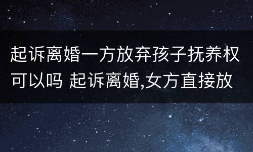 起诉离婚一方放弃孩子抚养权可以吗 起诉离婚,女方直接放弃孩子