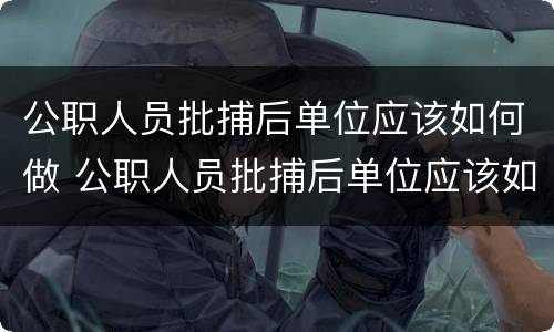 公职人员批捕后单位应该如何做 公职人员批捕后单位应该如何做工伤认定