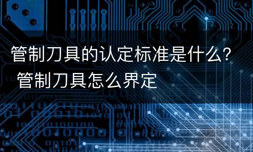 管制刀具的认定标准是什么？ 管制刀具怎么界定
