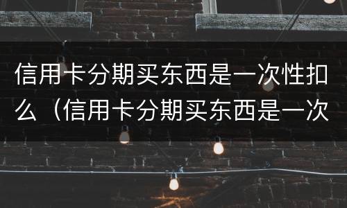 信用卡分期买东西是一次性扣么（信用卡分期买东西是一次性扣么嘛）