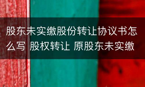 股东未实缴股份转让协议书怎么写 股权转让 原股东未实缴