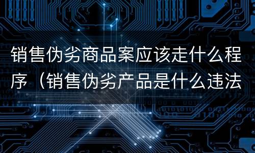 销售伪劣商品案应该走什么程序（销售伪劣产品是什么违法行为）