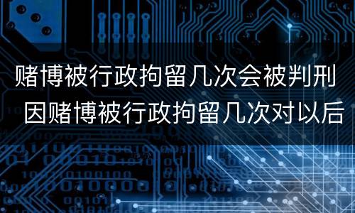 赌博被行政拘留几次会被判刑 因赌博被行政拘留几次对以后有什么影响