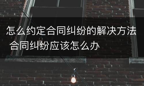 怎么约定合同纠纷的解决方法 合同纠纷应该怎么办