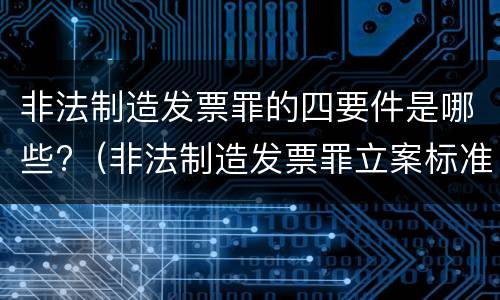 非法制造发票罪的四要件是哪些?（非法制造发票罪立案标准）