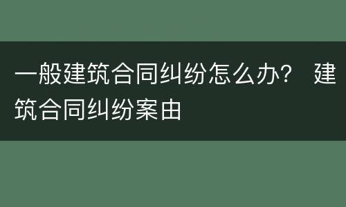 一般建筑合同纠纷怎么办？ 建筑合同纠纷案由