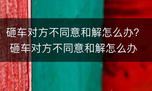 砸车对方不同意和解怎么办？ 砸车对方不同意和解怎么办