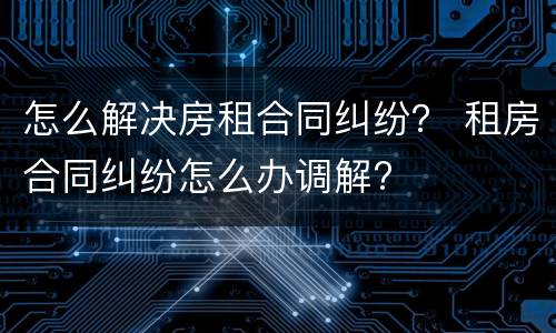 怎么解决房租合同纠纷？ 租房合同纠纷怎么办调解?