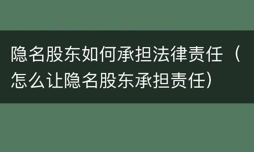 隐名股东如何承担法律责任（怎么让隐名股东承担责任）