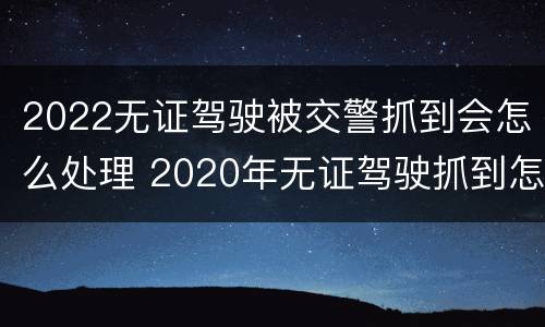 2022无证驾驶被交警抓到会怎么处理 2020年无证驾驶抓到怎么处罚