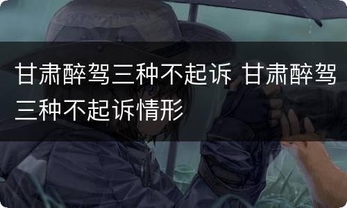 甘肃醉驾三种不起诉 甘肃醉驾三种不起诉情形