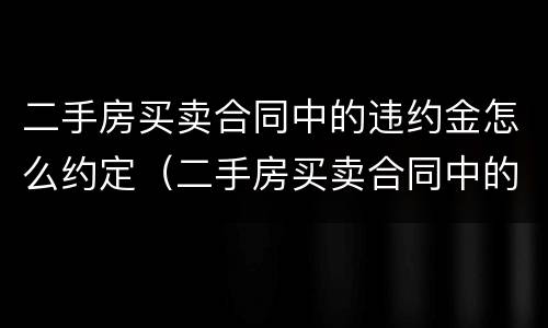 二手房买卖合同中的违约金怎么约定（二手房买卖合同中的违约金怎么约定呢）
