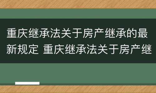 重庆继承法关于房产继承的最新规定 重庆继承法关于房产继承的最新规定文件