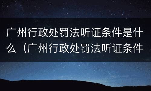 广州行政处罚法听证条件是什么（广州行政处罚法听证条件是什么呢）