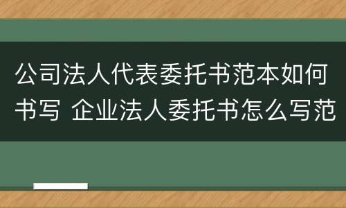 公司法人代表委托书范本如何书写 企业法人委托书怎么写范文
