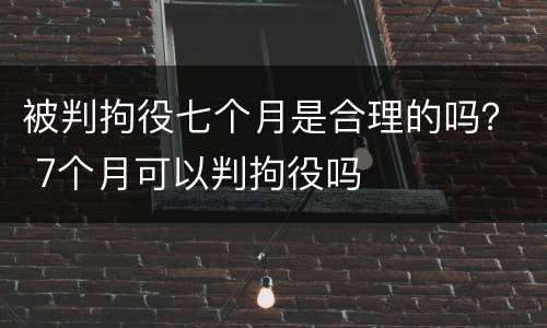 被判拘役七个月是合理的吗？ 7个月可以判拘役吗