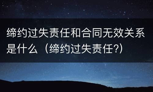 缔约过失责任和合同无效关系是什么（缔约过失责任?）