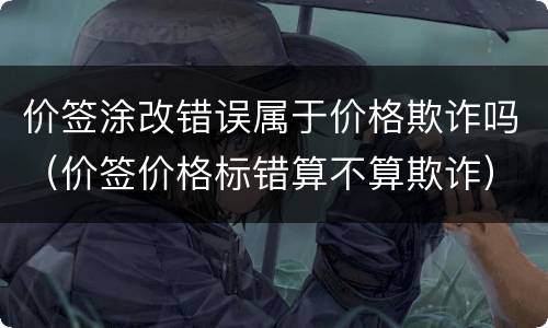 价签涂改错误属于价格欺诈吗（价签价格标错算不算欺诈）