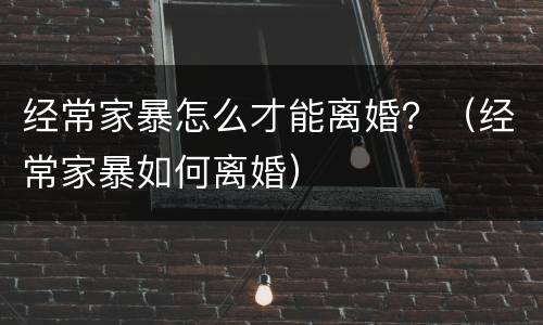 经常家暴怎么才能离婚？（经常家暴如何离婚）