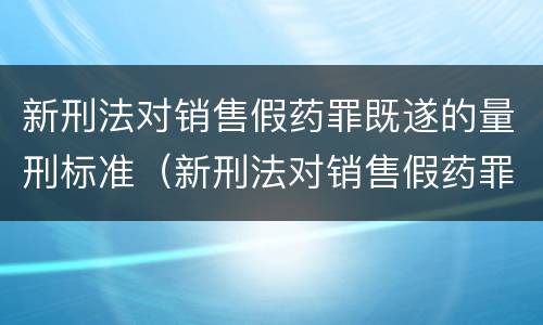 新刑法对销售假药罪既遂的量刑标准（新刑法对销售假药罪既遂的量刑标准是多少）