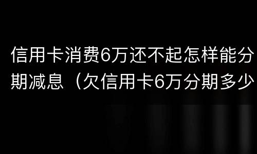 信用卡消费6万还不起怎样能分期减息（欠信用卡6万分期多少钱）