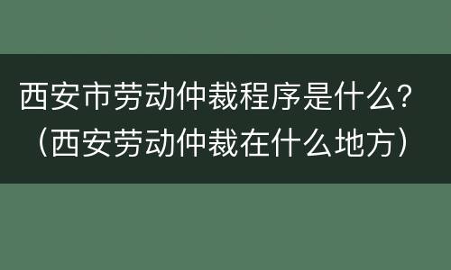 西安市劳动仲裁程序是什么？（西安劳动仲裁在什么地方）
