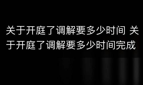 关于开庭了调解要多少时间 关于开庭了调解要多少时间完成