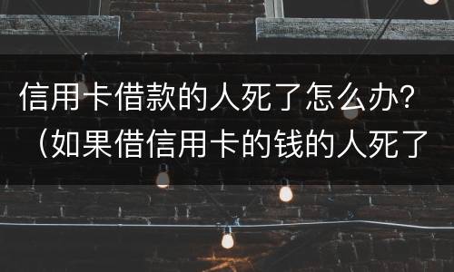 信用卡借款的人死了怎么办？（如果借信用卡的钱的人死了要还吗）