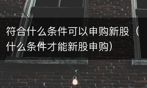 符合什么条件可以申购新股（什么条件才能新股申购）