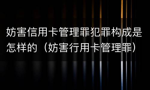 妨害信用卡管理罪犯罪构成是怎样的（妨害行用卡管理罪）