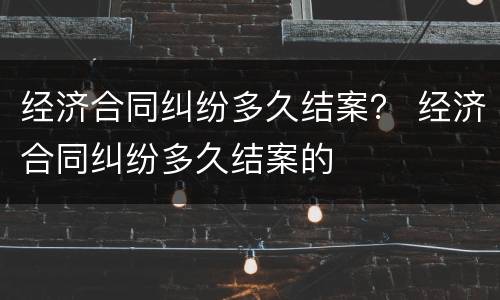经济合同纠纷多久结案？ 经济合同纠纷多久结案的