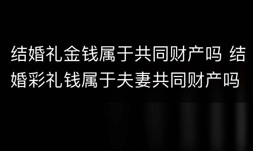 结婚礼金钱属于共同财产吗 结婚彩礼钱属于夫妻共同财产吗