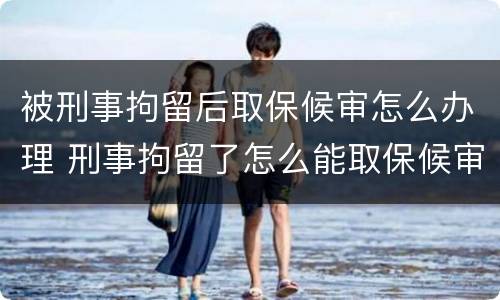被刑事拘留后取保候审怎么办理 刑事拘留了怎么能取保候审